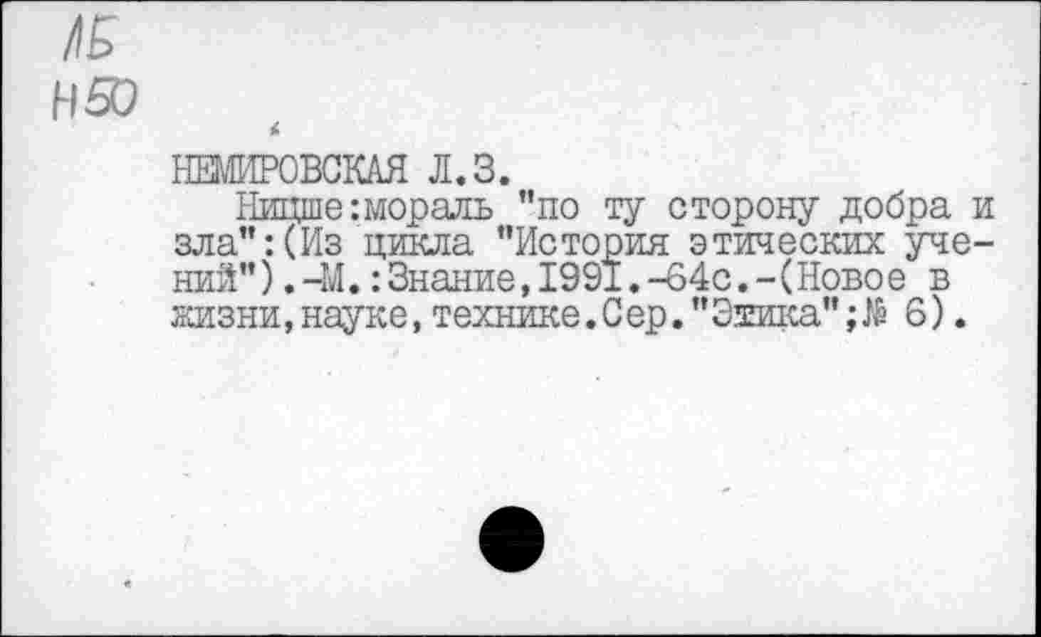 ﻿ЛБ Н50
£
НЕМИРОВСКАЯ Л.З.
Ницше :мораль ”по ту сторону добра и зла”:(Из цикла "История этических учений" ).-М.:Знание,1991.-64с.-(Ново е в жизни, науке, технике.Сер. "Этика";$ 6).